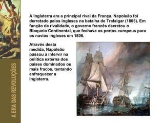 A Inglaterra era a principal rival da França. Napoleão foi derrotado pelos ingleses na batalha de Trafalgar (1805). Em função da rivalidade, o governo francês decretou o Bloqueio Continental, que fechava os portos europeus para os navios ingleses em 1806. Através desta medida, Napoleão passou a intervir na política externa dos países dominados ou mais fracos, tentando enfraquecer a Inglaterra. 