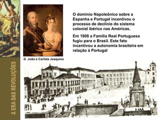 O domínio Napoleônico sobre a Espanha e Portugal incentivou o processo de declínio do sistema colonial ibérico nas Américas. Em 1808 a Família Real Portuguesa fugiu para o Brasil. Este fato incentivou a autonomia brasileira em relação à Portugal D. João e Carlota Joaquina 