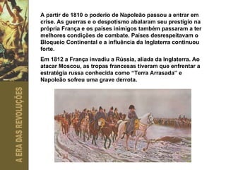 A partir de 1810 o poderio de Napoleão passou a entrar em crise. As guerras e o despotismo abalaram seu prestígio na própria França e os países inimigos também passaram a ter melhores condições de combate. Países desrespeitavam o Bloqueio Continental e a influência da Inglaterra continuou forte. Em 1812 a França invadiu a Rússia, aliada da Inglaterra. Ao atacar Moscou, as tropas francesas tiveram que enfrentar a estratégia russa conhecida como “Terra Arrasada” e Napoleão sofreu uma grave derrota.  