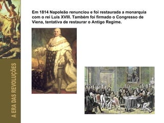 Em 1814 Napoleão renunciou e foi restaurada a monarquia com o rei Luís XVIII. Também foi firmado o Congresso de Viena, tentativa de restaurar o Antigo Regime. 