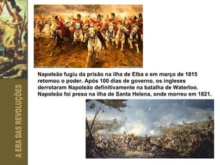 Napoleão fugiu da prisão na ilha de Elba e em março de 1815 retomou o poder. Após 100 dias de governo, os ingleses derrotaram Napoleão definitivamente na batalha de Waterloo. Napoleão foi preso na ilha de Santa Helena, onde morreu em 1821. 