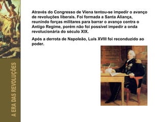 Através do Congresso de Viena tentou-se impedir o avanço de revoluções liberais. Foi formada a Santa Aliança, reunindo forças militares para barrar o avanço contra o Antigo Regime, porém não foi possível impedir a onda revolucionária do século XIX. Após a derrota de Napoleão, Luís XVIII foi reconduzido ao poder. 