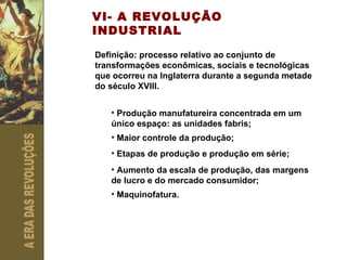 VI- A REVOLUÇÃO INDUSTRIAL Definição: processo relativo ao conjunto de transformações econômicas, sociais e tecnológicas que ocorreu na Inglaterra durante a segunda metade do século XVIII. Produção manufatureira concentrada em um único espaço: as unidades fabris; Maior controle da produção; Etapas de produção e produção em série; Aumento da escala de produção, das margens de lucro e do mercado consumidor; Maquinofatura. 
