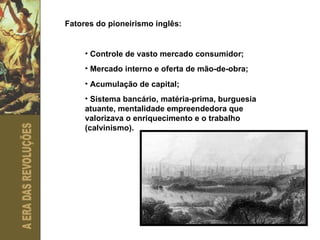Fatores do pioneirismo inglês: Controle de vasto mercado consumidor; Mercado interno e oferta de mão-de-obra; Acumulação de capital; Sistema bancário, matéria-prima, burguesia atuante, mentalidade empreendedora que valorizava o enriquecimento e o trabalho (calvinismo). 
