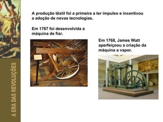 A produção têxtil foi a primeira a ter impulso e incentivou a adoção de novas tecnologias. Em 1767 foi desenvolvida a máquina de fiar. Em 1768, James Watt aperfeiçoou a criação da máquina a vapor. 