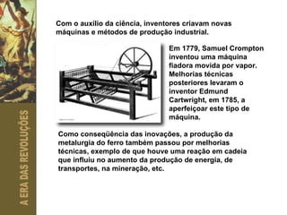 Com o auxílio da ciência, inventores criavam novas máquinas e métodos de produção industrial. Em 1779, Samuel Crompton inventou uma máquina fiadora movida por vapor. Melhorias técnicas posteriores levaram o inventor Edmund Cartwright, em 1785, a aperfeiçoar este tipo de máquina. Como conseqüência das inovações, a produção da metalurgia do ferro também passou por melhorias técnicas, exemplo de que houve uma reação em cadeia que influiu no aumento da produção de energia, de transportes, na mineração, etc. 