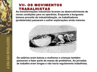 VII- OS MOVIMENTOS TRABALHISTAS As transformações industriais levaram ao desenvolvimento de novas condições para os operários. Enquanto a burguesia tomava proveito da industrialização, os trabalhadores (proletariado) passaram a sofrer explorações ainda maiores. Os salários eram baixos e mulheres e crianças também passaram a fazer parte da massa de proletários. As jornadas de trabalho eram longas e não havia regulamento trabalhista. 