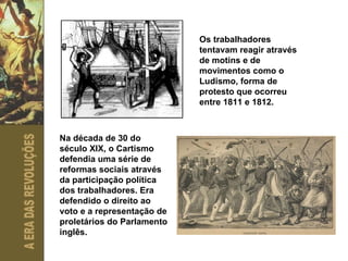 Os trabalhadores tentavam reagir através de motins e de movimentos como o Ludismo, forma de protesto que ocorreu entre 1811 e 1812. Na década de 30 do século XIX, o Cartismo defendia uma série de reformas sociais através da participação política dos trabalhadores. Era defendido o direito ao voto e a representação de proletários do Parlamento inglês. 