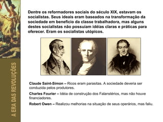 Dentre os reformadores sociais do século XIX, estavam os socialistas. Seus ideais eram baseados na transformação da sociedade em benefício da classe trabalhadora, mas alguns destes socialistas não possuíam idéias claras e práticas para oferecer. Eram os socialistas utópicos. Claude Saint-Simon –  Ricos eram parasitas.   A sociedade deveria ser conduzida pelos produtores. Charles Fourier –  Idéia de construção dos Falanstérios, mas não houve financiadores. Robert Owen –  Realizou melhorias na situação de seus operários, mas faliu. 