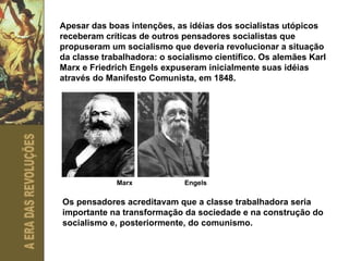 Apesar das boas intenções, as idéias dos socialistas utópicos receberam críticas de outros pensadores socialistas que propuseram um socialismo que deveria revolucionar a situação da classe trabalhadora: o socialismo científico. Os alemães Karl Marx e Friedrich Engels expuseram inicialmente suas idéias através do Manifesto Comunista, em 1848.  Marx Engels Os pensadores acreditavam que a classe trabalhadora seria importante na transformação da sociedade e na construção do socialismo e, posteriormente, do comunismo.  