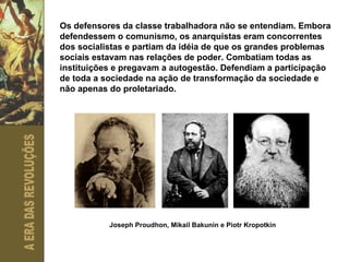 Os defensores da classe trabalhadora não se entendiam. Embora defendessem o comunismo, os anarquistas eram concorrentes dos socialistas e partiam da idéia de que os grandes problemas sociais estavam nas relações de poder. Combatiam todas as instituições e pregavam a autogestão. Defendiam a participação de toda a sociedade na ação de transformação da sociedade e não apenas do proletariado. Joseph Proudhon, Mikail Bakunin e Piotr Kropotkin 