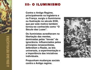 III- O ILUMINISMO Contra o Antigo Regime, principalmente na Inglaterra e na França, surgiu o Iluminismo ou Ilustração no século XVIII, que por este motivo também tornou-se conhecido como “O Século das Luzes”. Os iluministas acreditavam na libertação das mentes, dominadas pelas “trevas” da ignorância. Influenciados pelos princípios renascentistas, defendiam a Razão, as leis universais, a experimentação e a importância das iniciativas individuais.  Propunham mudanças sociais contra o Antigo regime. 