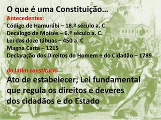 O que é uma Constituição…
Antecedentes:
Código de Hamurábi – 18.º século a. C.
Decálogo de Moisés – 6.º século a. C.
Lei das doze tábuas – 450 a. C
Magna Carta – 1215
Declaração dos Direitos do Homem e do Cidadão – 1789
do latim constitucio
Ato de estabelecer; Lei fundamental
que regula os direitos e deveres
dos cidadãos e do Estado
 