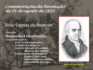 Comemorações da Revolução
de 24 de agosto de 1820.
Solar Condes de Resende
Curso livre
Revoluções e Constituições
Com a colaboração de
ASCR- Confraria Queirosiana
(Academia Eça de Queirós)
Centro de Formação de Associação
de Escolas Gaia Nascente
Professores das universidades de
Coimbra, Lisboa, Porto;
Instituto Politécnico do Porto
e Academia Eça de Queirós.
Pedro Leite Pereira de Melo
 