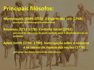 Principais filósofos:
Montesquieu (1689-1755): O Espírito das Leis (1748)
percursor da Monarquia constitucional
Rousseau (1712-1778): Contrato Social (1762)
percursor da soberania do povo: vontade geral e liberdade através da
igualdade
Adam Smith (1730- 1790): Investigação sobre a natureza
e as causas da riqueza das nações (1776)
percursor das bases teóricas do Liberalismo
 