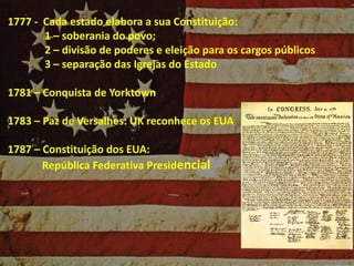 1777 - Cada estado elabora a sua Constituição:
1 – soberania do povo;
2 – divisão de poderes e eleição para os cargos públicos
3 – separação das Igrejas do Estado
1781 – Conquista de Yorktown
1783 – Paz de Versalhes: UK reconhece os EUA
1787 – Constituição dos EUA:
República Federativa Presidencial
 