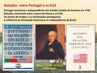 Abade Correia da Serra
(1750-1823)
Portugal reconhece a independência dos Estados Unidos da América em 1783
Relações comerciais entre a barra do Douro e os EUA
Os piratas de Artigas e as reclamações portuguesas
A influência da Revolução Americana na independência do Brasil
Relações entre Portugal e os EUA
 