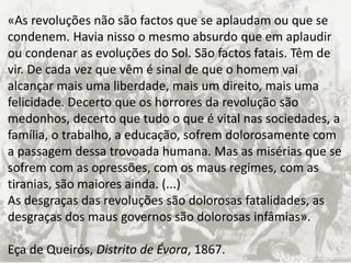 Texto de Eça
«As revoluções não são factos que se aplaudam ou que se
condenem. Havia nisso o mesmo absurdo que em aplaudir
ou condenar as evoluções do Sol. São factos fatais. Têm de
vir. De cada vez que vêm é sinal de que o homem vai
alcançar mais uma liberdade, mais um direito, mais uma
felicidade. Decerto que os horrores da revolução são
medonhos, decerto que tudo o que é vital nas sociedades, a
família, o trabalho, a educação, sofrem dolorosamente com
a passagem dessa trovoada humana. Mas as misérias que se
sofrem com as opressões, com os maus regimes, com as
tiranias, são maiores ainda. (...)
As desgraças das revoluções são dolorosas fatalidades, as
desgraças dos maus governos são dolorosas infâmias».
Eça de Queirós, Distrito de Évora, 1867.
 