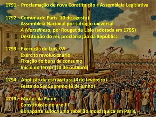1791 - Proclamação de nova Constituição e Assembleia Legislativa
1792 – Comuna de Paris (10 de agosto)
Assembleia Nacional por sufrágio universal
A Marselhesa, por Rouget de Lisle (adotada em 1795)
Destituição do rei; proclamação da República
1793 – Execução de Luís XVI
Exército revolucionário
Fixação do bens de consumo
Início do Terror (10 de outubro)
1794 - Abolição da escravatura (4 de fevereiro)
Festa do Ser Supremo (8 de junho)
1795 – Motins da Fome
Constituição do ano III
Bonaparte sufoca uma rebelião monárquica em Paris.
 