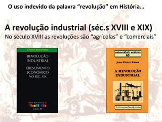 O uso indevido da palavra “revolução” em História…
A revolução industrial (séc.s XVIII e XIX)
No século XVIII as revoluções são “agrícolas” e “comerciais”
 