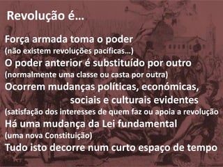 Revolução é…
Força armada toma o poder
(não existem revoluções pacíficas…)
O poder anterior é substituído por outro
(normalmente uma classe ou casta por outra)
Ocorrem mudanças políticas, económicas,
sociais e culturais evidentes
(satisfação dos interesses de quem faz ou apoia a revolução
Há uma mudança da Lei fundamental
(uma nova Constituição)
Tudo isto decorre num curto espaço de tempo
 