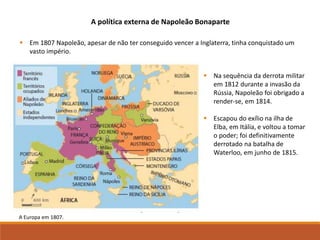  Em 1807 Napoleão, apesar de não ter conseguido vencer a Inglaterra, tinha conquistado um
vasto império.
A Europa em 1807.
 Na sequência da derrota militar
em 1812 durante a invasão da
Rússia, Napoleão foi obrigado a
render-se, em 1814.
 Escapou do exílio na ilha de
Elba, em Itália, e voltou a tomar
o poder; foi definitivamente
derrotado na batalha de
Waterloo, em junho de 1815.
A política externa de Napoleão Bonaparte
 