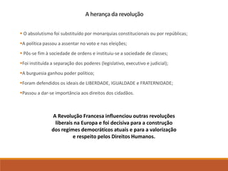 A herança da revolução
 O absolutismo foi substituído por monarquias constitucionais ou por repúblicas;
A política passou a assentar no voto e nas eleições;
 Pôs-se fim à sociedade de ordens e instituiu-se a sociedade de classes;
Foi instituída a separação dos poderes (legislativo, executivo e judicial);
A burguesia ganhou poder político;
Foram defendidos os ideais de LIBERDADE, IGUALDADE e FRATERNIDADE;
Passou a dar-se importância aos direitos dos cidadãos.
A Revolução Francesa influenciou outras revoluções
liberais na Europa e foi decisiva para a construção
dos regimes democráticos atuais e para a valorização
e respeito pelos Direitos Humanos.
 