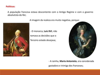 A imagem da realeza era muito negativa, porque:
‐ A rainha, Maria Antonieta, era considerada
gastadora e inimiga dos franceses;
- O monarca, Luís XVI, não
tomava as decisões que o
Terceiro estado desejava;
Políticos:
A população francesa estava descontente com o Antigo Regime e com o governo
absolutista do Rei;
 