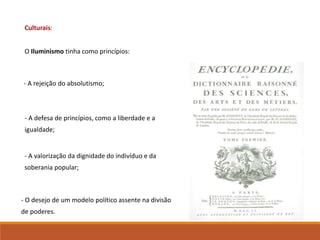 Culturais:
O Iluminismo tinha como princípios:
- A rejeição do absolutismo;
- A defesa de princípios, como a liberdade e a
igualdade;
- A valorização da dignidade do indivíduo e da
soberania popular;
- O desejo de um modelo político assente na divisão
de poderes.
 