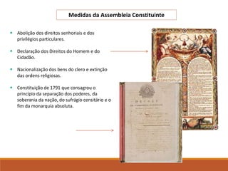  Abolição dos direitos senhoriais e dos
privilégios particulares.
 Declaração dos Direitos do Homem e do
Cidadão.
 Nacionalização dos bens do clero e extinção
das ordens religiosas.
 Constituição de 1791 que consagrou o
princípio da separação dos poderes, da
soberania da nação, do sufrágio censitário e o
fim da monarquia absoluta.
Medidas da Assembleia Constituinte
 