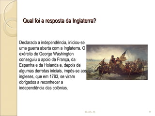 Qual foi a resposta da Inglaterra?Qual foi a resposta da Inglaterra?
10-05-15 11
Declarada a independência, iniciou-se
uma guerra aberta com a Inglaterra. O
exército de George Washington
conseguiu o apoio da França, da
Espanha e da Holanda e, depois de
algumas derrotas iniciais, impôs-se aos
ingleses, que em 1783, se viram
obrigados a reconhecer a
independência das colónias.
 