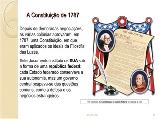 A Constituição de 1787A Constituição de 1787
10-05-15 12
Depois de demoradas negociações,
as várias colónias aprovaram, em
1787, uma Constituição, em que
eram aplicados os ideais da Filosofia
das Luzes.
Este documento instituiu os EUA sob
a forma de uma república federal:
cada Estado federado conservava a
sua autonomia, mas um governo
central ocupava-se das questões
comuns, como a defesa e os
negócios estrangeiros.
Ver conceitos de Constituição e Estado federal no manual, p.159
 