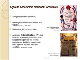 Ação da Assembleia Nacional ConstituinteAção da Assembleia Nacional Constituinte
 Abolição dos direitos senhoriais;
 Declaração dos Direitos do Homem e do
Cidadão; ver doc.2, p.162 do manual
 Nacionalização dos bens do clero;
 Aprovação da Constituição de 1791, que
instaurou uma monarquia constitucional,
baseada na separação dos poderes
(executivo-rei, legislativo – assembleia
eleita e judicial tribunais) e no voto
censitário. ver doc.4, p.162 do manual
10-05-15 18
Lema da Revolução Francesa:
Liberdade, igualdade e
fraternidade.
Declaração dos Direitos do
Homem e do Cidadão
 