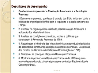 Descritores de desempenhoDescritores de desempenho
1. Conhecer e compreender a Revolução Americana e a Revolução
Francesa
 1.Descrever o processo que levou à criação dos EUA, tendo em conta a
relação de proximidade/conflito com a Inglaterra e o apoio por parte da
França.
 2. Verificar no regime político instituído pela Revolução Americana a
aplicação dos ideais iluministas.
 3. Analisar as condições económicas, sociais e políticas que
conduziram à Revolução Francesa de 1789.
 4. Reconhecer a influência das ideias iluministas na produção legislativa
da assembleia constituinte (abolição dos direitos senhoriais, Declaração
dos Direitos do Homem e do Cidadão e Constituição de 1791).
 5. Descrever as principais etapas da Revolução Francesa.
 6. Mostrar a importância da Revolução Francesa de 1789 enquanto
marco de periodização clássica (passagem do Antigo Regime à Idade
Contemporânea).
10-05-15 2
 