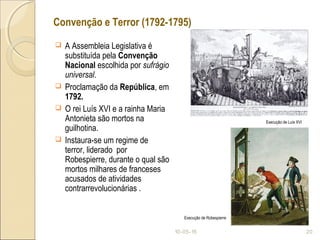 Convenção e Terror (1792-1795)
 A Assembleia Legislativa é
substituída pela Convenção
Nacional escolhida por sufrágio
universal.
 Proclamação da República, em
1792.
 O rei Luís XVI e a rainha Maria
Antonieta são mortos na
guilhotina.
 Instaura-se um regime de
terror, liderado por
Robespierre, durante o qual são
mortos milhares de franceses
acusados de atividades
contrarrevolucionárias .
10-05-15 20
Execução de Luís XVI
Execução de Robespierre
 