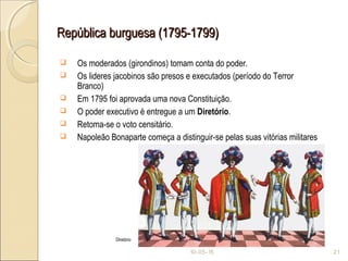 República burguesa (1795-1799)República burguesa (1795-1799)
 Os moderados (girondinos) tomam conta do poder.
 Os lideres jacobinos são presos e executados (período do Terror
Branco)
 Em 1795 foi aprovada uma nova Constituição.
 O poder executivo é entregue a um Diretório.
 Retoma-se o voto censitário.
 Napoleão Bonaparte começa a distinguir-se pelas suas vitórias militares
10-05-15 21
Diretório
 