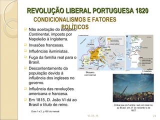 REVOLUÇÃO LIBERAL PORTUGUESA 1820REVOLUÇÃO LIBERAL PORTUGUESA 1820
 Não aceitação do Bloqueio
Continental, imposto por
Napoleão à Inglaterra.
 Invasões francesas.
 Influências iluministas.
 Fuga da família real para o
Brasil.
 Descontentamento da
população devido à
influência dos ingleses no
governo.
 Influência das revoluções
americana e francesa.
 Em 1815, D. João VI dá ao
Brasil o título de reino.
10-05-15 24
CONDICIONALISMOS E FATORES
POLÍTICOS
Embar que da f amília r eal com dest ino
ao Br asil, em 27 de novembr o de
1807
Bloqueio
cont inent al
I nvasões
Fr ancesas
Docs 1 e 2, p.168 do manual
 