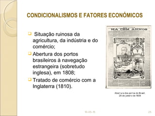  Situação ruinosa da
agricultura, da indústria e do
comércio;
 Abertura dos portos
brasileiros à navegação
estrangeira (sobretudo
inglesa), em 1808;
 Tratado de comércio com a
Inglaterra (1810).
10-05-15 25
CONDICIONALISMOS E FATORES ECONÓMICOS
Aber t ur a dos por t os do Br asil,
28 de j aneir o de 1808
 
