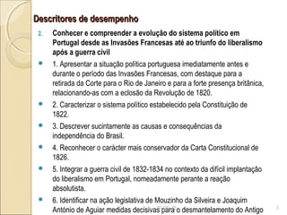 Descritores de desempenhoDescritores de desempenho
2. Conhecer e compreender a evolução do sistema político em
Portugal desde as Invasões Francesas até ao triunfo do liberalismo
após a guerra civil
 1. Apresentar a situação política portuguesa imediatamente antes e
durante o período das Invasões Francesas, com destaque para a
retirada da Corte para o Rio de Janeiro e para a forte presença britânica,
relacionando-as com a eclosão da Revolução de 1820.
 2. Caracterizar o sistema político estabelecido pela Constituição de
1822.
 3. Descrever sucintamente as causas e consequências da
independência do Brasil.
 4. Reconhecer o carácter mais conservador da Carta Constitucional de
1826.
 5. Integrar a guerra civil de 1832-1834 no contexto da difícil implantação
do liberalismo em Portugal, nomeadamente perante a reação
absolutista.
 6. Identificar na ação legislativa de Mouzinho da Silveira e Joaquim
António de Aguiar medidas decisivas para o desmantelamento do Antigo10-05-15 3
 