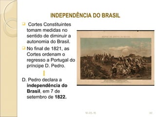  Cortes Constituintes
tomam medidas no
sentido de diminuir a
autonomia do Brasil.
 No final de 1821, as
Cortes ordenam o
regresso a Portugal do
príncipe D. Pedro.
D. Pedro declara a
independência do
Brasil, em 7 de
setembro de 1822.
10-05-15 30
INDEPENDÊNCIA DO BRASIL
 