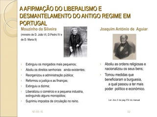AAFIRMAÇÃO DO LIBERALISMO EAAFIRMAÇÃO DO LIBERALISMO E
DESMANTELAMENTO DO ANTIGO REGIME EMDESMANTELAMENTO DO ANTIGO REGIME EM
PORTUGALPORTUGAL
Mouzinho da Silveira
(ministro de D. João VI, D.Pedro IV e
de D. Maria II)
› Extinguiu os morgadios mais pequenos;
› Aboliu os direitos senhoriais ainda existentes;
› Reorganizou a administração pública;
› Reformou a justiça e as finanças;
› Extinguiu a dizima;
› Liberalizou o comércio e a pequena industria,
extinguindo alguns monopólios;
› Suprimiu impostos de circulação no reino.
Joaquim António de Aguiar
› Aboliu as ordens religiosas e
nacionalizou os seus bens;
› Tomou medidas que
beneficiaram a burguesia,
a qual passou a ter mais
poder político e económico.
10-05-15 32
Ler doc.3 da pag.174 do manual
 
