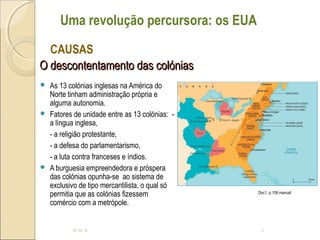 O descontentamento das colóniasO descontentamento das colónias
 As 13 colónias inglesas na América do
Norte tinham administração própria e
alguma autonomia.
 Fatores de unidade entre as 13 colónias: -
a língua inglesa,
- a religião protestante,
- a defesa do parlamentarismo,
- a luta contra franceses e índios.
 A burguesia empreendedora e próspera
das colónias opunha-se ao sistema de
exclusivo de tipo mercantilista, o qual só
permitia que as colónias fizessem
comércio com a metrópole.
10-05-15 4
CAUSAS
Uma revolução percursora: os EUA
Doc1, p.158 manual
 
