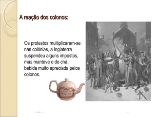 A reação dos colonos:A reação dos colonos:
10-05-15 6
Os protestos multiplicaram-se
nas colónias, a Inglaterra
suspendeu alguns impostos,
mas manteve o do chá,
bebida muito apreciada pelos
colonos.
 