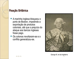 Reação BritânicaReação Britânica
 A marinha inglesa bloqueou o
porto de Boston, impedindo a
exportação de produtos
coloniais, até que o prejuízo do
ataque aos barcos ingleses
fosse pago.
 Os colonos revoltaram-se e o
conflito generalizou-se.
10-05-15 8
George III, rei da Inglaterra
 