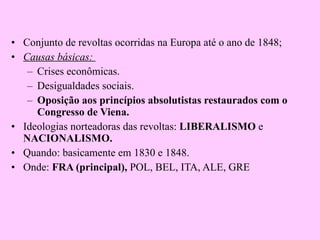 Conjunto de revoltas ocorridas na Europa até o ano de 1848; Causas básicas:  Crises econômicas. Desigualdades sociais. Oposição   aos princípios absolutistas restaurados com o Congresso de Viena. Ideologias norteadoras das revoltas:  LIBERALISMO  e  NACIONALISMO. Quando: basicamente em 1830 e 1848. Onde:  FRA (principal),  POL, BEL, ITA, ALE, GRE 