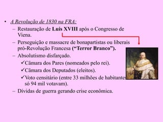 A Revolução de 1830 na FRA: Restauração de  Luís XVIII  após o Congresso de Viena. Perseguição e massacre de bonapartistas ou liberais pró-Revolução Francesa  (“Terror Branco”). Absolutismo disfarçado. Câmara dos Pares (nomeados pelo rei). Câmara dos Deputados (eleitos). Voto censitário (entre 33 milhões de habitantes só 94 mil votavam). Dívidas de guerra gerando crise econômica. 