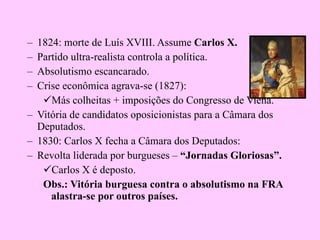 1824: morte de Luís XVIII. Assume  Carlos X. Partido ultra-realista controla a política. Absolutismo escancarado. Crise econômica agrava-se (1827): Más colheitas + imposições do Congresso de Viena. Vitória de candidatos oposicionistas para a Câmara dos Deputados. 1830: Carlos X fecha a Câmara dos Deputados: Revolta liderada por burgueses –  “Jornadas Gloriosas”. Carlos X é deposto. Obs.: Vitória burguesa contra o absolutismo na FRA alastra-se por outros países. 