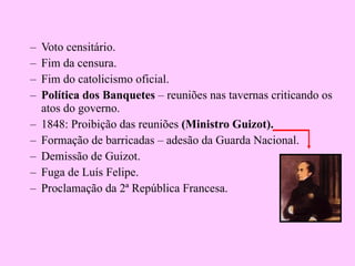 Voto censitário. Fim da censura. Fim do catolicismo oficial. Política dos Banquetes  – reuniões nas tavernas criticando os atos do governo. 1848: Proibição das reuniões  (Ministro Guizot). Formação de barricadas – adesão da Guarda Nacional. Demissão de Guizot. Fuga de Luís Felipe. Proclamação da 2ª República Francesa. 