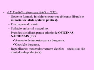 A 2ª República Francesa (1848 – 1852): Governo formado inicialmente por republicanos liberais e  minoria socialista (estréia política). Fim da pena de morte. Sufrágio universal masculino. Pressões socialistas para a criação de  OFICINAS NACIONAIS  (fev). Aumento de impostos para a burguesia. Oposição burguesa. Republicanos moderados vencem eleições – socialistas são afastados do poder (abr). 