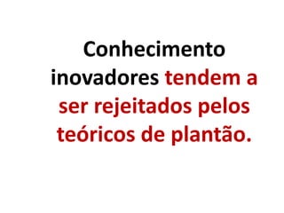 Conhecimento
inovadores tendem a
ser rejeitados pelos
teóricos de plantão.
 